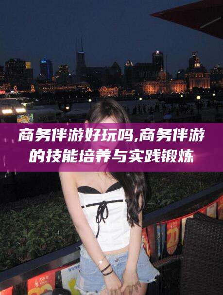 金华商务伴游好玩吗,商务伴游的技能培养与实践锻炼