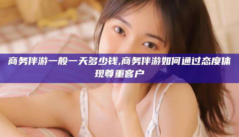 金华商务伴游一般一天多少钱,商务伴游如何通过态度体现尊重客户